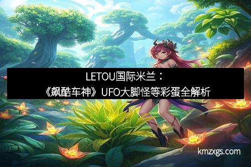LETOU国际米兰：《飙酷车神》UFO大脚怪等彩蛋全解析